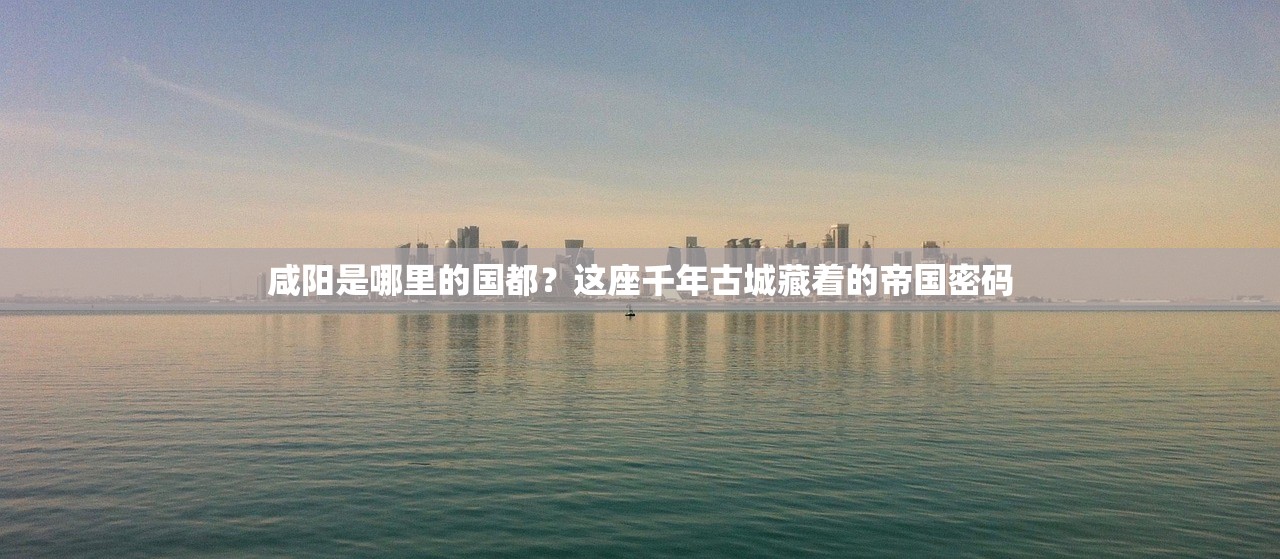 咸阳是哪里的国都？这座千年古城藏着的帝国密码